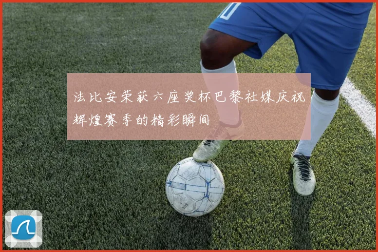 法比安荣获六座奖杯巴黎社媒庆祝辉煌赛季的精彩瞬间