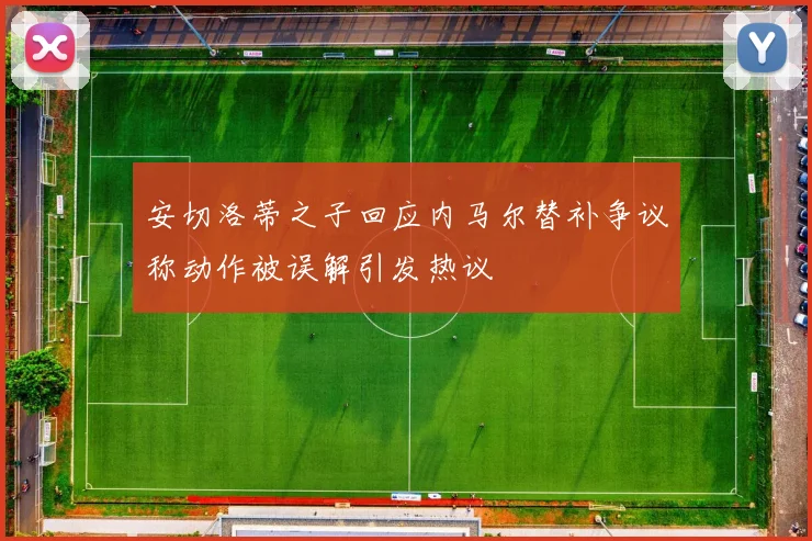 安切洛蒂之子回应内马尔替补争议称动作被误解引发热议