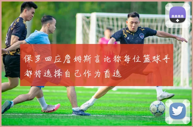 保罗回应詹姆斯言论称每位篮球手都将选择自己作为首选