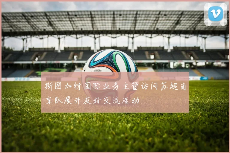 斯图加特国际业务主管访问苏超南京队展开友好交流活动