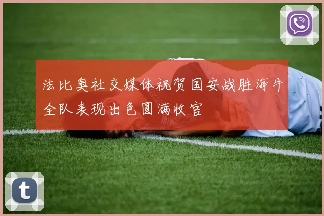 法比奥社交媒体祝贺国安战胜海牛全队表现出色圆满收官