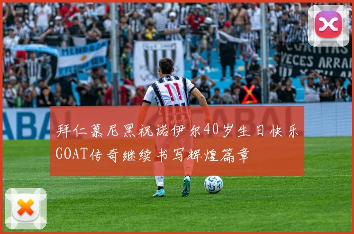 拜仁慕尼黑祝诺伊尔40岁生日快乐GOAT传奇继续书写辉煌篇章