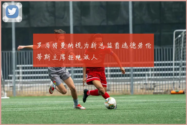 罗马将曼纳视为新总监首选德劳伦蒂斯主席拒绝放人