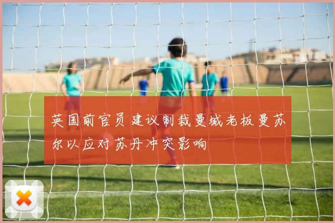 英国前官员建议制裁曼城老板曼苏尔以应对苏丹冲突影响