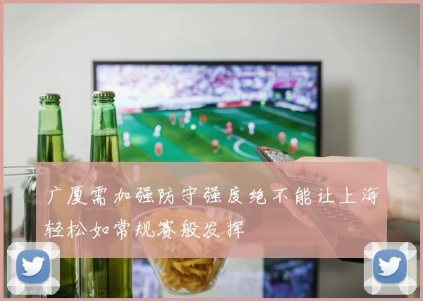 广厦需加强防守强度绝不能让上海轻松如常规赛般发挥