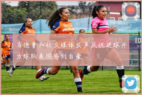 马德鲁加社交媒体发声庆祝进球并为球队表现感到自豪