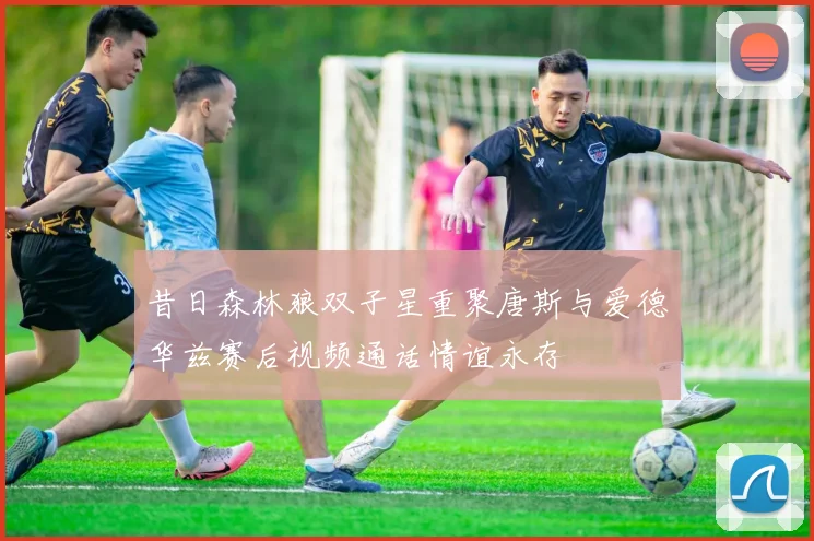 昔日森林狼双子星重聚唐斯与爱德华兹赛后视频通话情谊永存