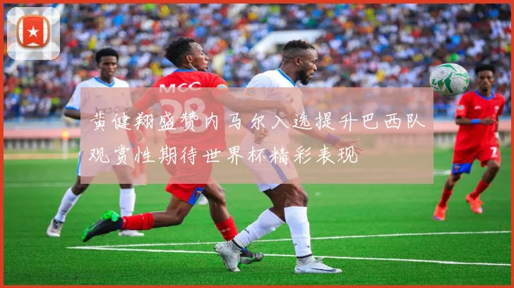 黄健翔盛赞内马尔入选提升巴西队观赏性期待世界杯精彩表现