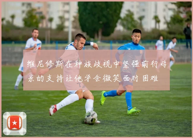 维尼修斯在种族歧视中坚强前行母亲的支持让他学会微笑面对困难