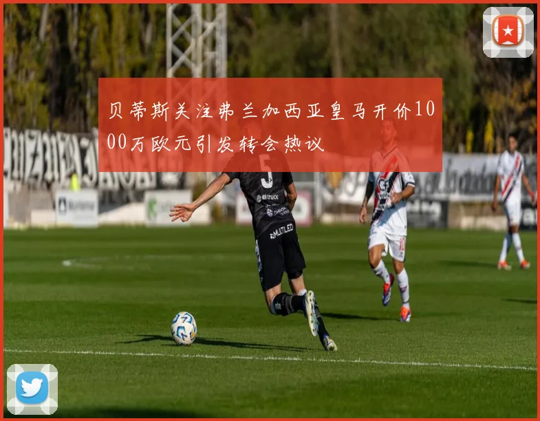 贝蒂斯关注弗兰加西亚皇马开价1000万欧元引发转会热议