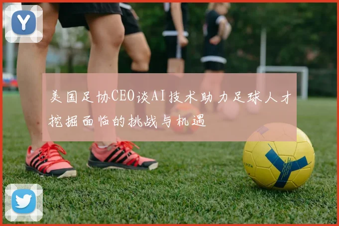 美国足协CEO谈AI技术助力足球人才挖掘面临的挑战与机遇