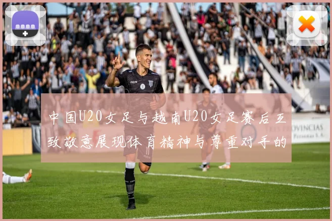 中国U20女足与越南U20女足赛后互致敬意展现体育精神与尊重对手的风范