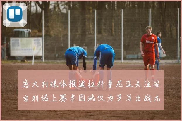 意大利媒体报道拉科鲁尼亚关注安吉利诺上赛季因病仅为罗马出战九场
