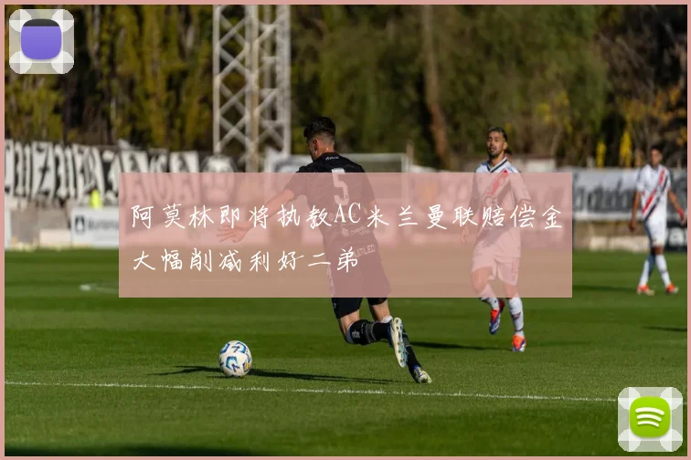 阿莫林即将执教AC米兰曼联赔偿金大幅削减利好二弟