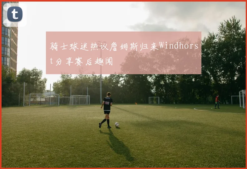 骑士球迷热议詹姆斯归来Windhorst分享赛后趣闻