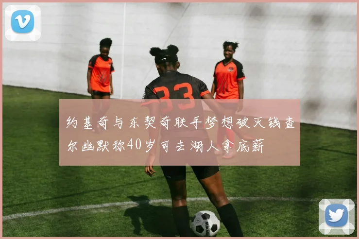约基奇与东契奇联手梦想破灭钱查尔幽默称40岁可去湖人拿底薪